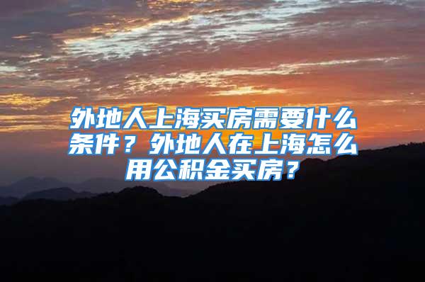 外地人上海買房需要什么條件？外地人在上海怎么用公積金買房？