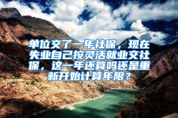 單位交了一年社保，現(xiàn)在失業(yè)自己按靈活就業(yè)交社保，這一年還算嗎還是重新開始計(jì)算年限？