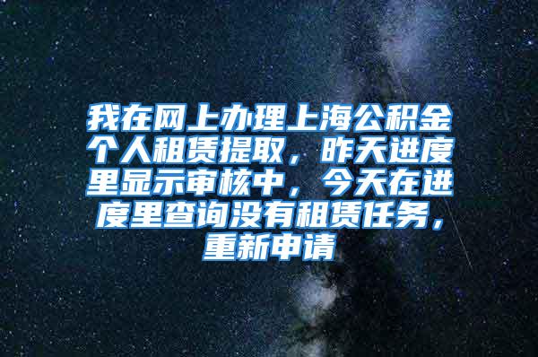 我在網上辦理上海公積金個人租賃提取，昨天進度里顯示審核中，今天在進度里查詢沒有租賃任務，重新申請