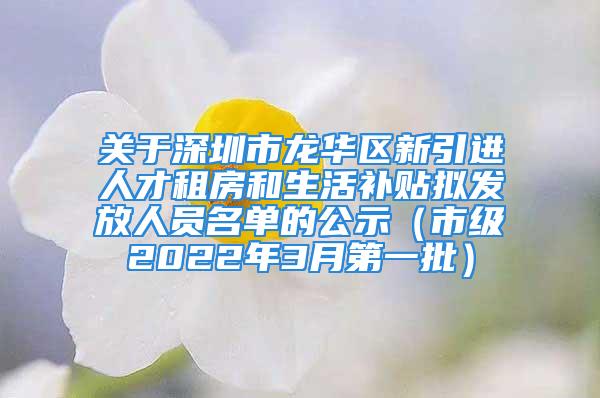 關(guān)于深圳市龍華區(qū)新引進(jìn)人才租房和生活補(bǔ)貼擬發(fā)放人員名單的公示（市級2022年3月第一批）