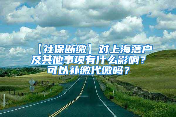 【社保斷繳】對上海落戶及其他事項有什么影響？可以補繳代繳嗎？