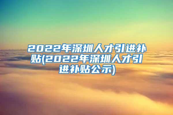 2022年深圳人才引進(jìn)補(bǔ)貼(2022年深圳人才引進(jìn)補(bǔ)貼公示)