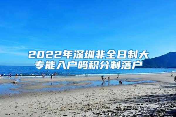 2022年深圳非全日制大專能入戶嗎積分制落戶