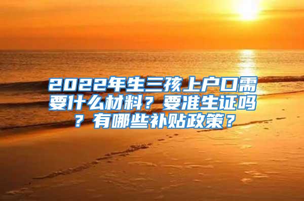 2022年生三孩上戶口需要什么材料？要準(zhǔn)生證嗎？有哪些補(bǔ)貼政策？