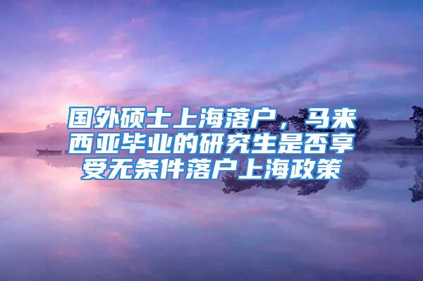 國外碩士上海落戶，馬來西亞畢業(yè)的研究生是否享受無條件落戶上海政策