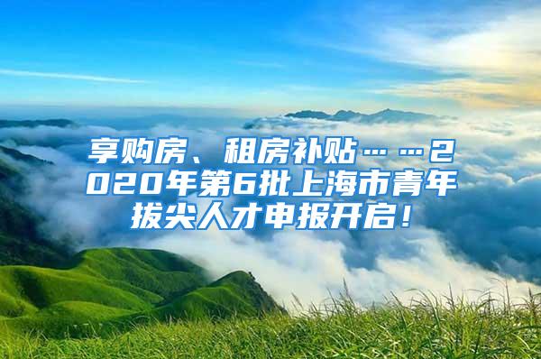 享購房、租房補(bǔ)貼……2020年第6批上海市青年拔尖人才申報開啟！