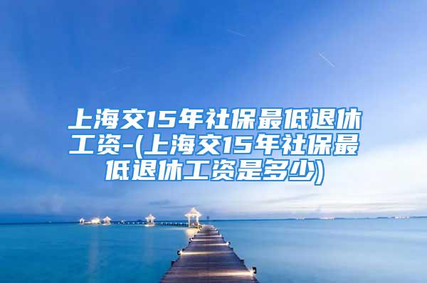 上海交15年社保最低退休工資-(上海交15年社保最低退休工資是多少)