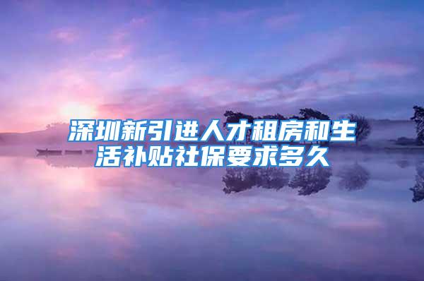 深圳新引進(jìn)人才租房和生活補(bǔ)貼社保要求多久