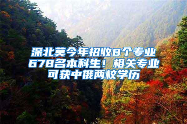 深北莫今年招收8個專業(yè)678名本科生！相關專業(yè)可獲中俄兩校學歷