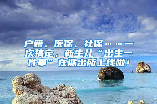 戶籍、醫(yī)保、社?！淮胃愣?，新生兒“出生一件事”在派出所上線啦！