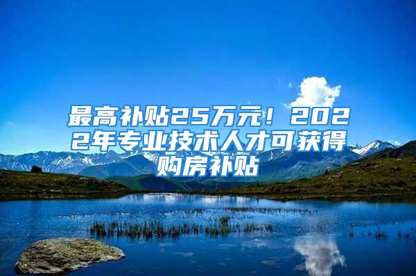 最高補(bǔ)貼25萬(wàn)元！2022年專業(yè)技術(shù)人才可獲得購(gòu)房補(bǔ)貼