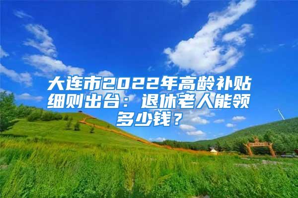 大連市2022年高齡補(bǔ)貼細(xì)則出臺(tái)：退休老人能領(lǐng)多少錢？