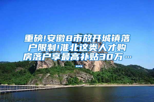 重磅!安徽8市放開城鎮(zhèn)落戶限制!淮北這類人才購房落戶享最高補(bǔ)貼30萬……