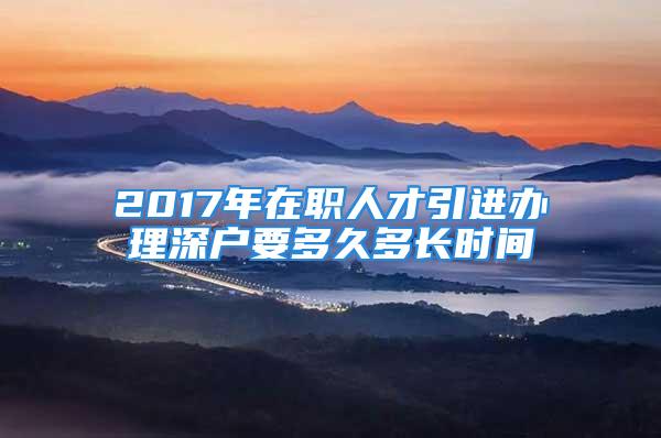 2017年在職人才引進(jìn)辦理深戶要多久多長(zhǎng)時(shí)間