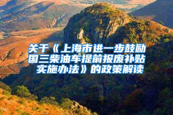 關于《上海市進一步鼓勵國三柴油車提前報廢補貼 實施辦法》的政策解讀