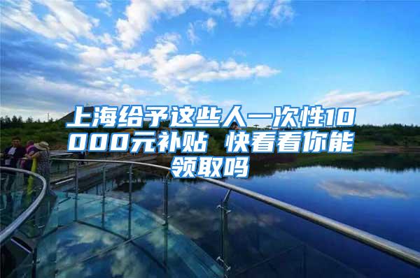 上海給予這些人一次性10000元補(bǔ)貼 快看看你能領(lǐng)取嗎