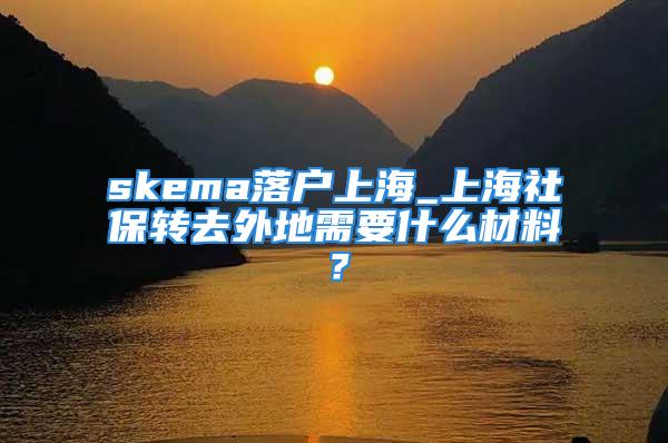 skema落戶上海_上海社保轉(zhuǎn)去外地需要什么材料？