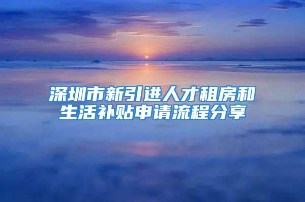 深圳市新引進人才租房和生活補貼申請流程分享