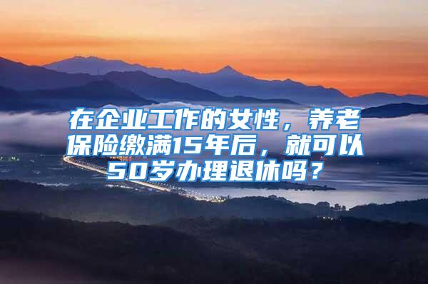 在企業(yè)工作的女性，養(yǎng)老保險繳滿15年后，就可以50歲辦理退休嗎？