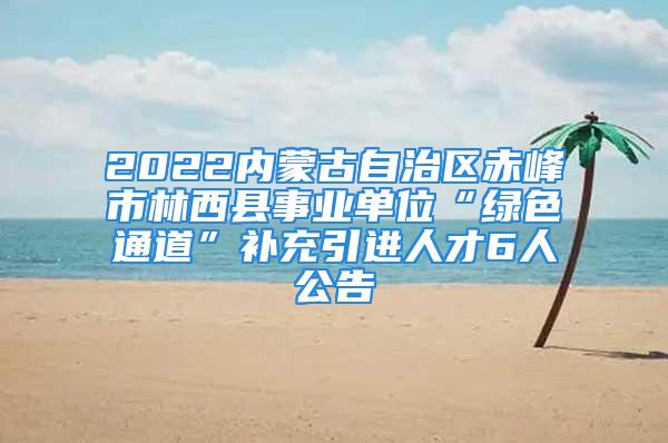 2022內(nèi)蒙古自治區(qū)赤峰市林西縣事業(yè)單位“綠色通道”補(bǔ)充引進(jìn)人才6人公告