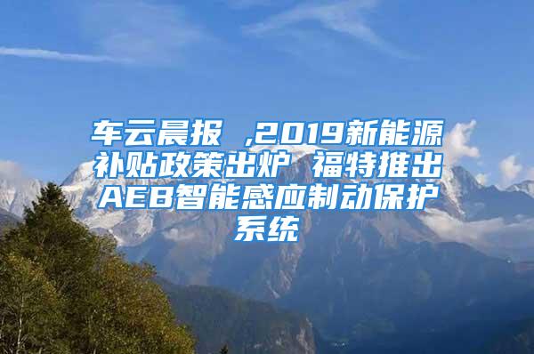 車云晨報 ,2019新能源補貼政策出爐 福特推出AEB智能感應(yīng)制動保護系統(tǒng)