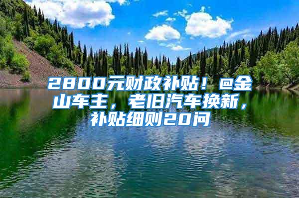 2800元財政補貼！@金山車主，老舊汽車換新，補貼細(xì)則20問→