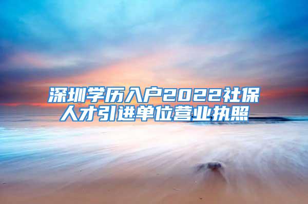 深圳學(xué)歷入戶2022社保人才引進單位營業(yè)執(zhí)照