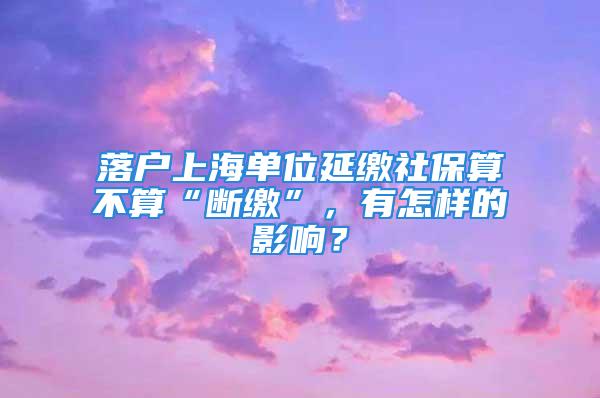 落戶上海單位延繳社保算不算“斷繳”，有怎樣的影響？