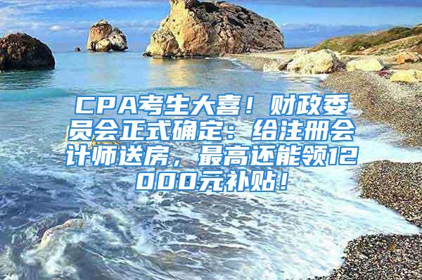 CPA考生大喜！財政委員會正式確定：給注冊會計師送房，最高還能領(lǐng)12000元補(bǔ)貼！