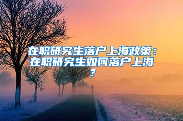 在職研究生落戶上海政策：在職研究生如何落戶上海？