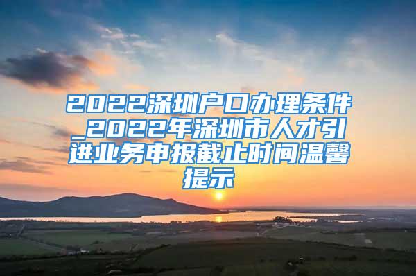 2022深圳戶口辦理條件_2022年深圳市人才引進業(yè)務申報截止時間溫馨提示