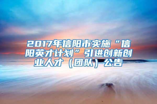 2017年信陽市實(shí)施“信陽英才計劃”引進(jìn)創(chuàng)新創(chuàng)業(yè)人才（團(tuán)隊(duì)）公告