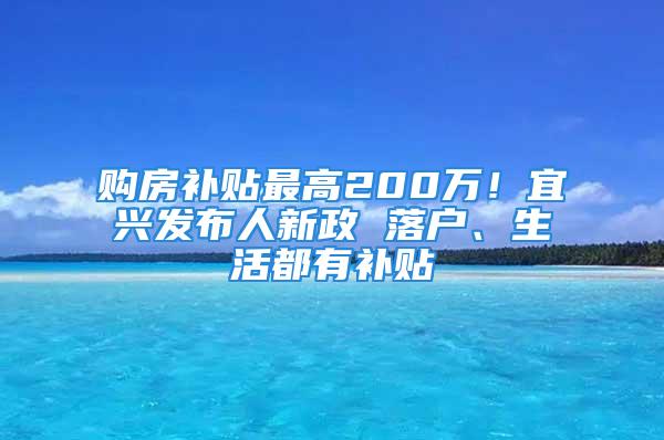 購房補貼最高200萬！宜興發(fā)布人新政 落戶、生活都有補貼