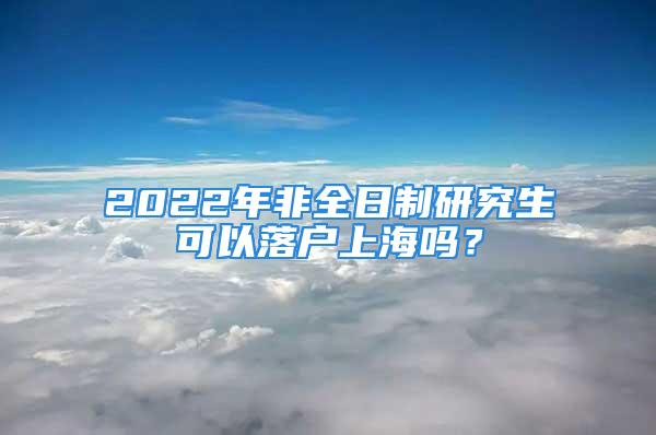 2022年非全日制研究生可以落戶上海嗎？