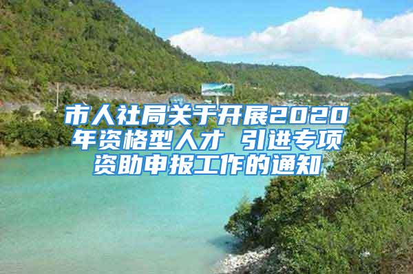 市人社局關(guān)于開展2020年資格型人才 引進(jìn)專項資助申報工作的通知