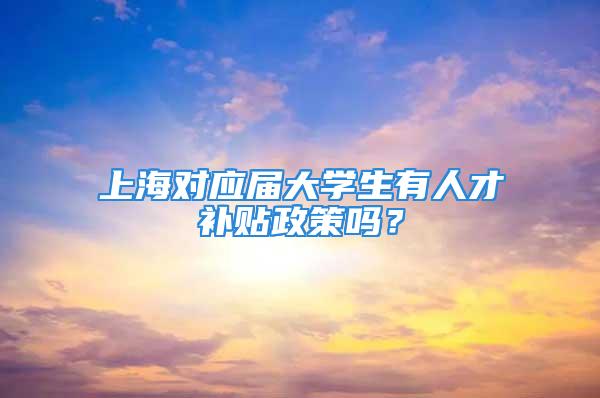 上海對應屆大學生有人才補貼政策嗎？