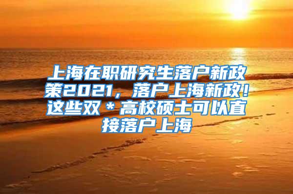 上海在職研究生落戶新政策2021，落戶上海新政！這些雙＊高校碩士可以直接落戶上海