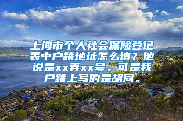 上海市個人社會保險登記表中戶籍地址怎么填？他說是xx弄xx號。可是我戶籍上寫的是胡同。