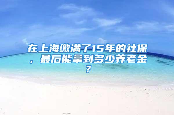 在上海繳滿了15年的社保，最后能拿到多少養(yǎng)老金？