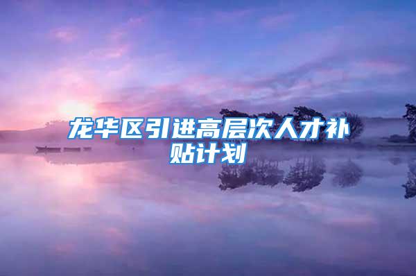 龍華區(qū)引進高層次人才補貼計劃