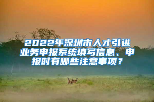 2022年深圳市人才引進業(yè)務(wù)申報系統(tǒng)填寫信息、申報時有哪些注意事項？