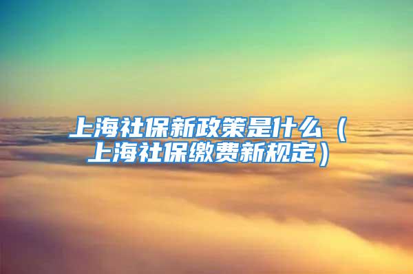 上海社保新政策是什么（上海社保繳費新規(guī)定）