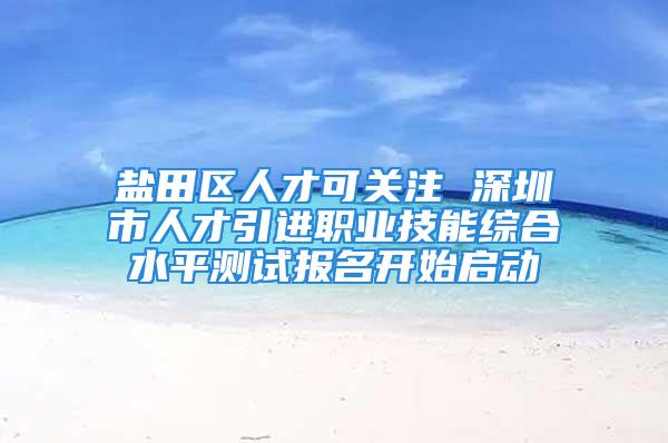 鹽田區(qū)人才可關注 深圳市人才引進職業(yè)技能綜合水平測試報名開始啟動