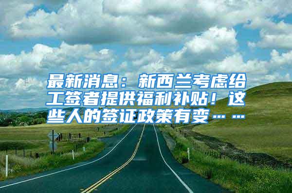 最新消息：新西蘭考慮給工簽者提供福利補(bǔ)貼！這些人的簽證政策有變……