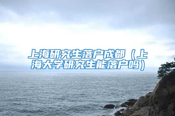 上海研究生落戶成都（上海大學(xué)研究生能落戶嗎）