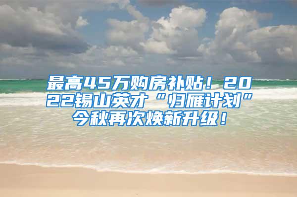 最高45萬(wàn)購(gòu)房補(bǔ)貼！2022錫山英才“歸雁計(jì)劃”今秋再次煥新升級(jí)！