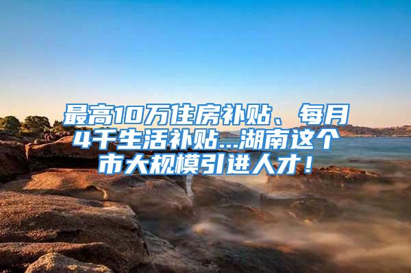 最高10萬住房補(bǔ)貼、每月4千生活補(bǔ)貼...湖南這個(gè)市大規(guī)模引進(jìn)人才！