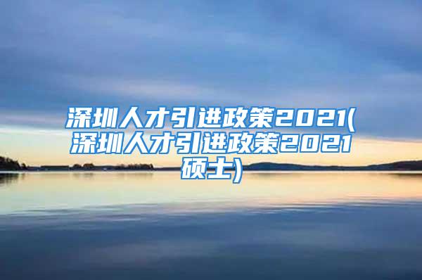 深圳人才引進政策2021(深圳人才引進政策2021碩士)