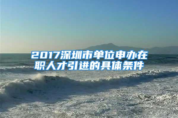 2017深圳市單位申辦在職人才引進的具體條件