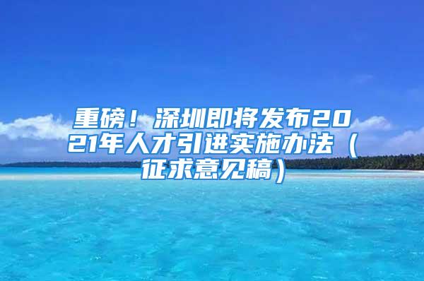 重磅！深圳即將發(fā)布2021年人才引進實施辦法（征求意見稿）